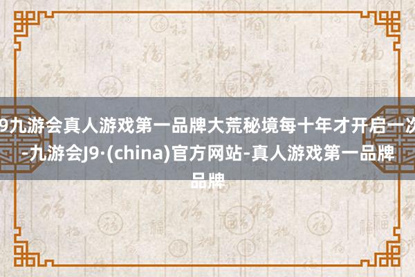 j9九游会真人游戏第一品牌大荒秘境每十年才开启一次-九游会J9·(china)官方网站-真人游戏第一品牌