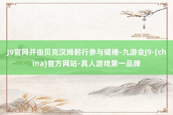 J9官网并由贝克汉姆躬行参与缱绻-九游会J9·(china)官方网站-真人游戏第一品牌