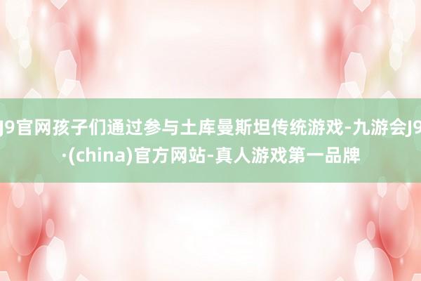 J9官网孩子们通过参与土库曼斯坦传统游戏-九游会J9·(china)官方网站-真人游戏第一品牌