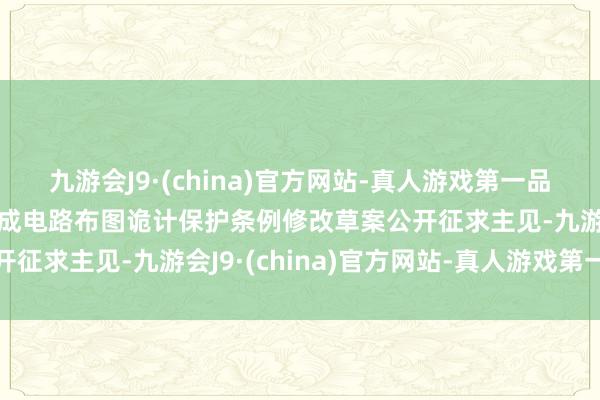 九游会J9·(china)官方网站-真人游戏第一品牌j9九游会官方网站集成电路布图诡计保护条例修改草案公开征求主见-九游会J9·(china)官方网站-真人游戏第一品牌