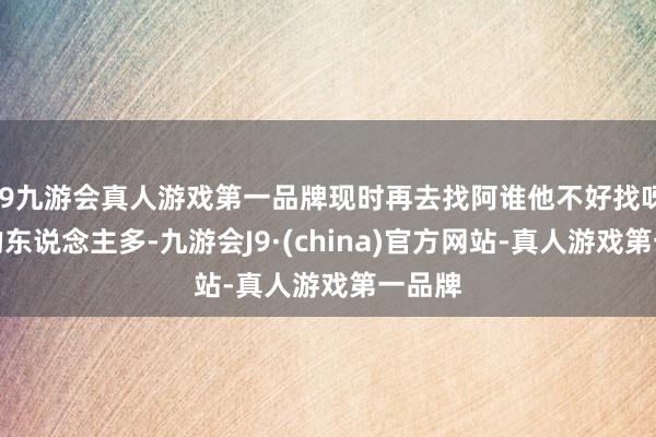 j9九游会真人游戏第一品牌现时再去找阿谁他不好找呀！追的东说念主多-九游会J9·(china)官方网站-真人游戏第一品牌