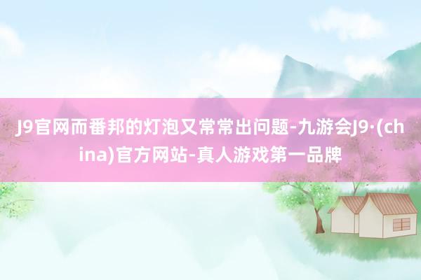 J9官网而番邦的灯泡又常常出问题-九游会J9·(china)官方网站-真人游戏第一品牌
