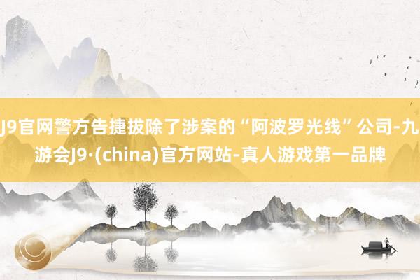 J9官网警方告捷拔除了涉案的“阿波罗光线”公司-九游会J9·(china)官方网站-真人游戏第一品牌