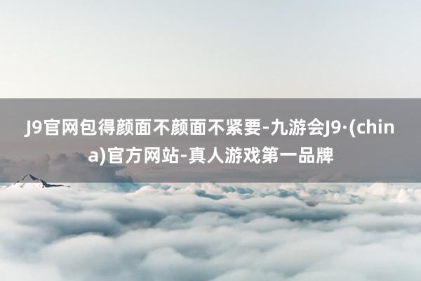 J9官网包得颜面不颜面不紧要-九游会J9·(china)官方网站-真人游戏第一品牌