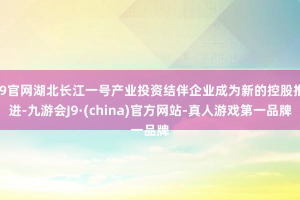 J9官网湖北长江一号产业投资结伴企业成为新的控股推进-九游会J9·(china)官方网站-真人游戏第一品牌