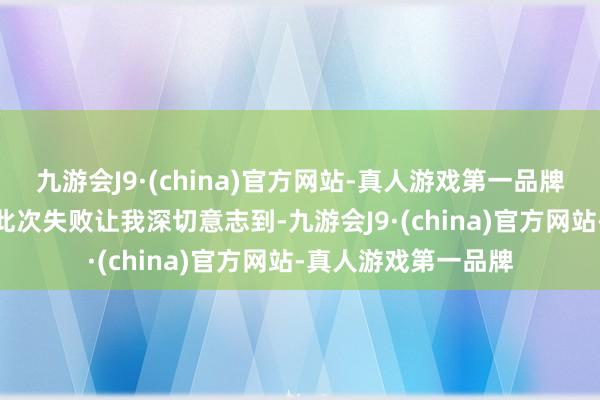 九游会J9·(china)官方网站-真人游戏第一品牌j9九游会官方网站此次失败让我深切意志到-九游会J9·(china)官方网站-真人游戏第一品牌