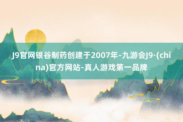 J9官网银谷制药创建于2007年-九游会J9·(china)官方网站-真人游戏第一品牌