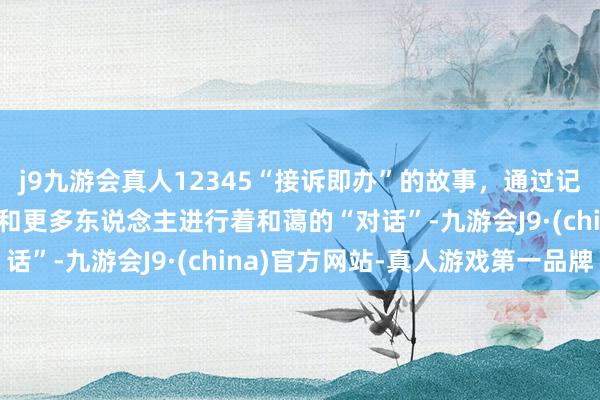 j9九游会真人12345“接诉即办”的故事，通过记载电影《您的声息》，和更多东说念主进行着和蔼的“对话”-九游会J9·(china)官方网站-真人游戏第一品牌