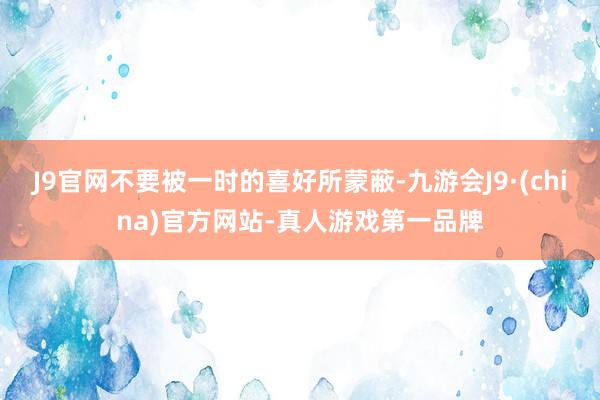 J9官网不要被一时的喜好所蒙蔽-九游会J9·(china)官方网站-真人游戏第一品牌