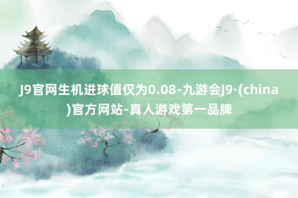 J9官网生机进球值仅为0.08-九游会J9·(china)官方网站-真人游戏第一品牌