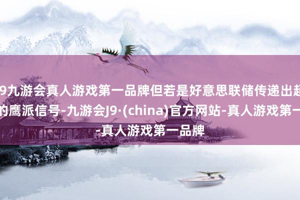 j9九游会真人游戏第一品牌但若是好意思联储传递出超预期的鹰派信号-九游会J9·(china)官方网站-真人游戏第一品牌