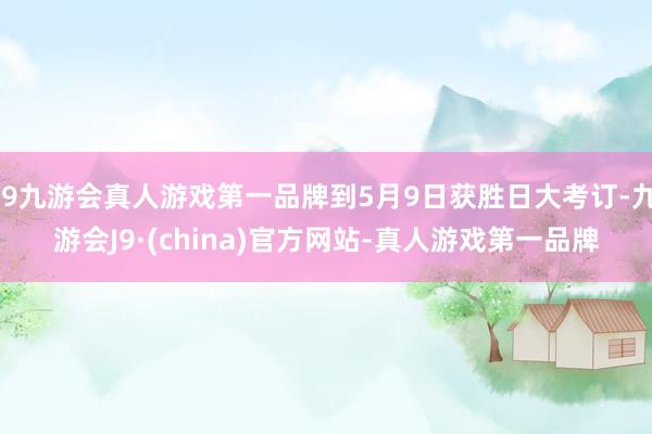 j9九游会真人游戏第一品牌到5月9日获胜日大考订-九游会J9·(china)官方网站-真人游戏第一品牌