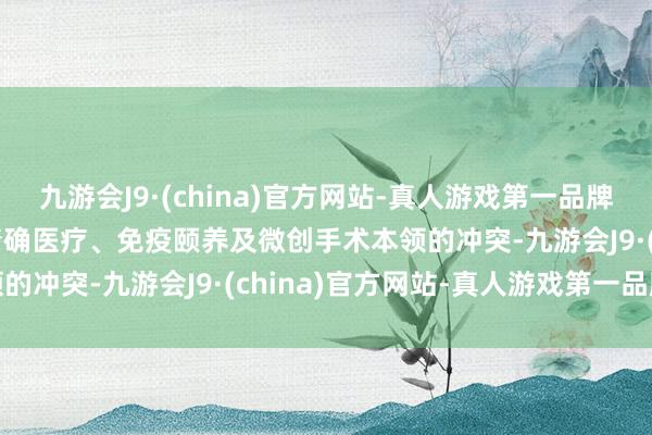 九游会J9·(china)官方网站-真人游戏第一品牌j9九游会官方网站跟着精确医疗、免疫颐养及微创手术本领的冲突-九游会J9·(china)官方网站-真人游戏第一品牌