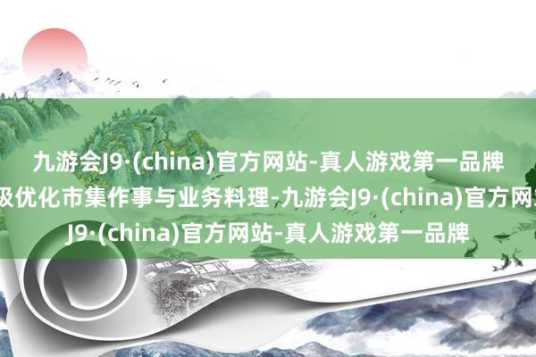 九游会J9·(china)官方网站-真人游戏第一品牌j9九游会官方网站积极优化市集作事与业务料理-九游会J9·(china)官方网站-真人游戏第一品牌