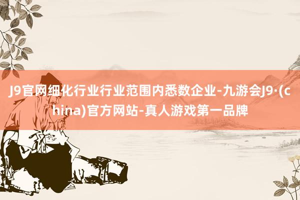 J9官网细化行业行业范围内悉数企业-九游会J9·(china)官方网站-真人游戏第一品牌