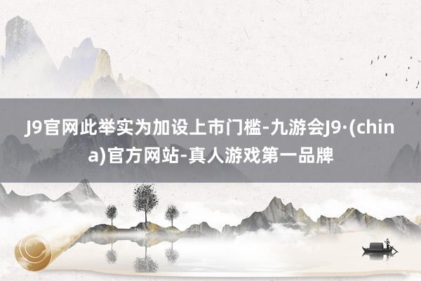 J9官网此举实为加设上市门槛-九游会J9·(china)官方网站-真人游戏第一品牌