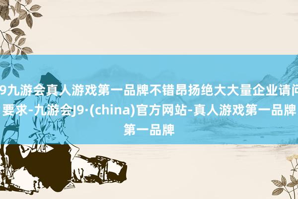 j9九游会真人游戏第一品牌不错昂扬绝大大量企业请问要求-九游会J9·(china)官方网站-真人游戏第一品牌