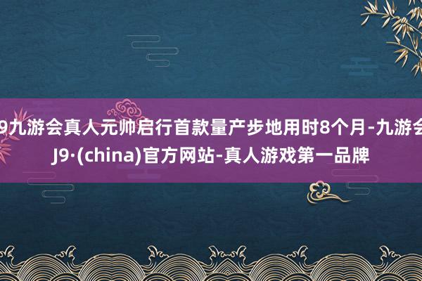 j9九游会真人元帅启行首款量产步地用时8个月-九游会J9·(china)官方网站-真人游戏第一品牌