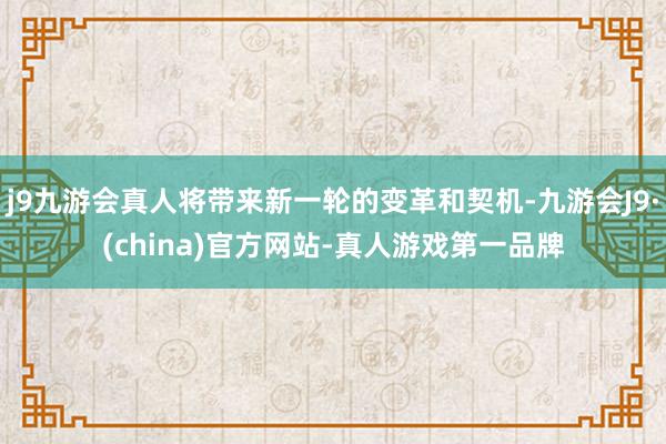 j9九游会真人将带来新一轮的变革和契机-九游会J9·(china)官方网站-真人游戏第一品牌