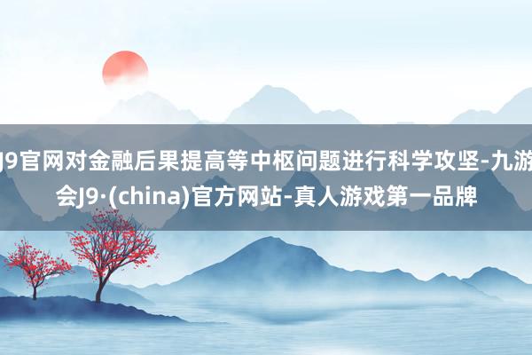 J9官网对金融后果提高等中枢问题进行科学攻坚-九游会J9·(china)官方网站-真人游戏第一品牌