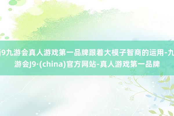 j9九游会真人游戏第一品牌跟着大模子智商的运用-九游会J9·(china)官方网站-真人游戏第一品牌