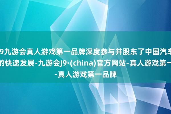 j9九游会真人游戏第一品牌深度参与并股东了中国汽车行业的快速发展-九游会J9·(china)官方网站-真人游戏第一品牌