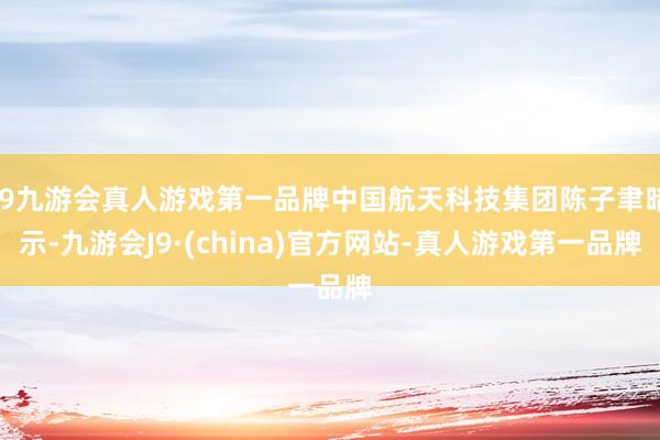j9九游会真人游戏第一品牌中国航天科技集团陈子聿暗示-九游会J9·(china)官方网站-真人游戏第一品牌