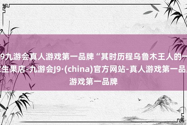 j9九游会真人游戏第一品牌“其时历程乌鲁木王人的一家生果店-九游会J9·(china)官方网站-真人游戏第一品牌