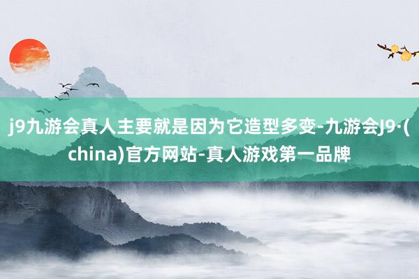 j9九游会真人主要就是因为它造型多变-九游会J9·(china)官方网站-真人游戏第一品牌