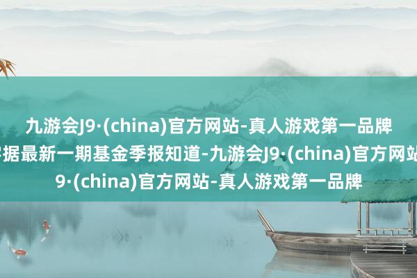 九游会J9·(china)官方网站-真人游戏第一品牌j9九游会官方网站字据最新一期基金季报知道-九游会J9·(china)官方网站-真人游戏第一品牌