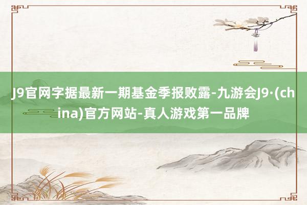 J9官网字据最新一期基金季报败露-九游会J9·(china)官方网站-真人游戏第一品牌