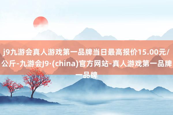 j9九游会真人游戏第一品牌当日最高报价15.00元/公斤-九游会J9·(china)官方网站-真人游戏第一品牌