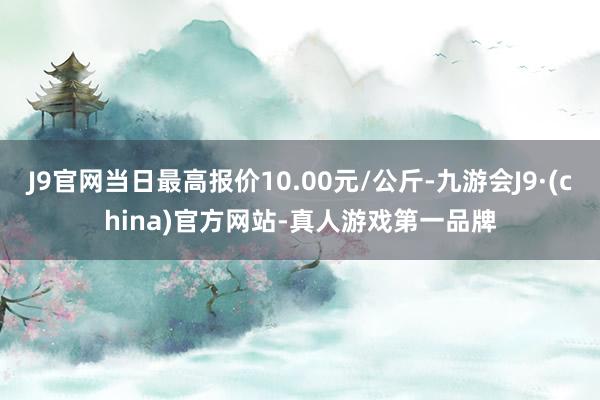 J9官网当日最高报价10.00元/公斤-九游会J9·(china)官方网站-真人游戏第一品牌