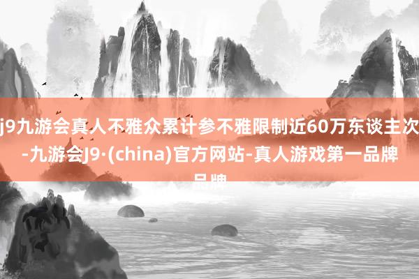 j9九游会真人不雅众累计参不雅限制近60万东谈主次-九游会J9·(china)官方网站-真人游戏第一品牌