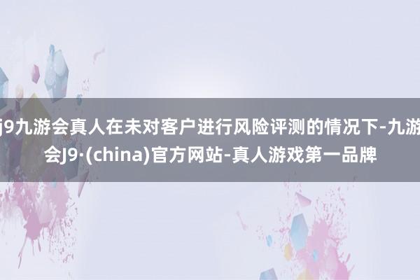 j9九游会真人在未对客户进行风险评测的情况下-九游会J9·(china)官方网站-真人游戏第一品牌