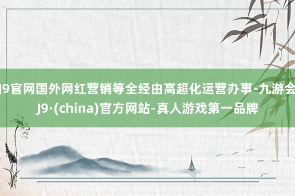 J9官网国外网红营销等全经由高超化运营办事-九游会J9·(china)官方网站-真人游戏第一品牌