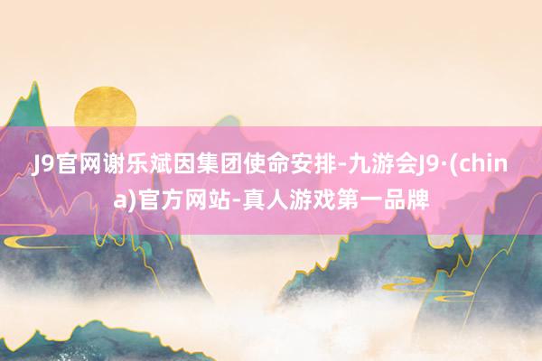 J9官网谢乐斌因集团使命安排-九游会J9·(china)官方网站-真人游戏第一品牌