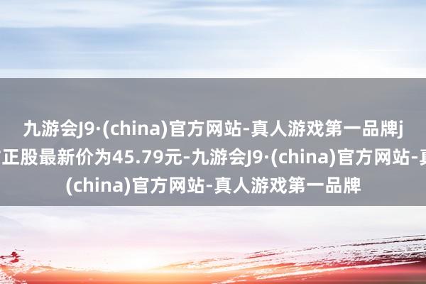 九游会J9·(china)官方网站-真人游戏第一品牌j9九游会官方网站正股最新价为45.79元-九游会J9·(china)官方网站-真人游戏第一品牌