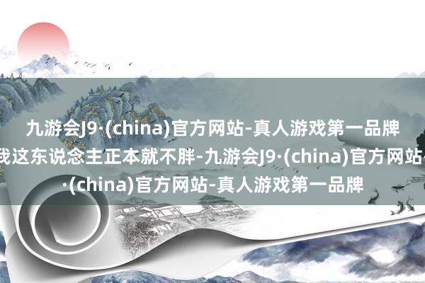 九游会J9·(china)官方网站-真人游戏第一品牌j9九游会官方网站我这东说念主正本就不胖-九游会J9·(china)官方网站-真人游戏第一品牌