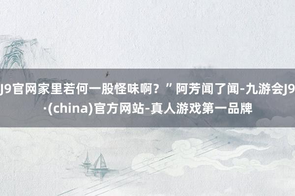 J9官网家里若何一股怪味啊？”阿芳闻了闻-九游会J9·(china)官方网站-真人游戏第一品牌