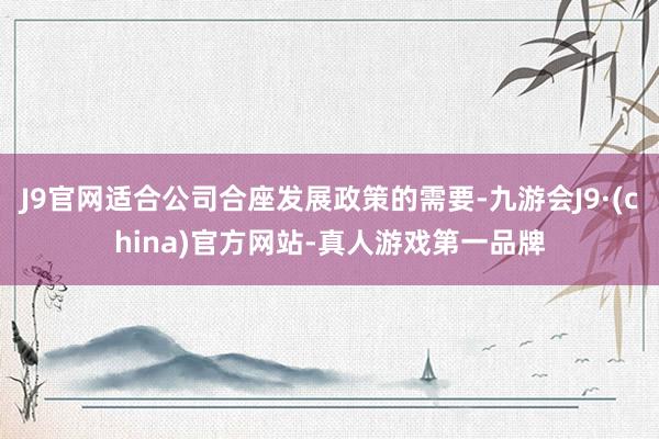 J9官网适合公司合座发展政策的需要-九游会J9·(china)官方网站-真人游戏第一品牌