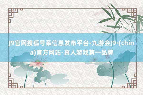 J9官网搜狐号系信息发布平台-九游会J9·(china)官方网站-真人游戏第一品牌