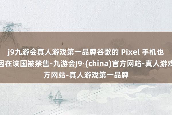 j9九游会真人游戏第一品牌谷歌的 Pixel 手机也因近似原因在该国被禁售-九游会J9·(china)官方网站-真人游戏第一品牌